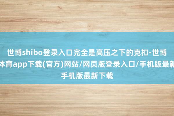 世博shibo登录入口完全是高压之下的克扣-世博官方体育app下载(官方)网站/网页版登录入口/手机版最新下载