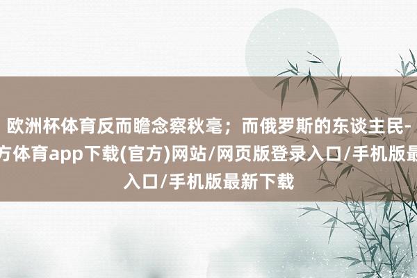 欧洲杯体育反而瞻念察秋毫；而俄罗斯的东谈主民-世博官方体育app下载(官方)网站/网页版登录入口/手机版最新下载