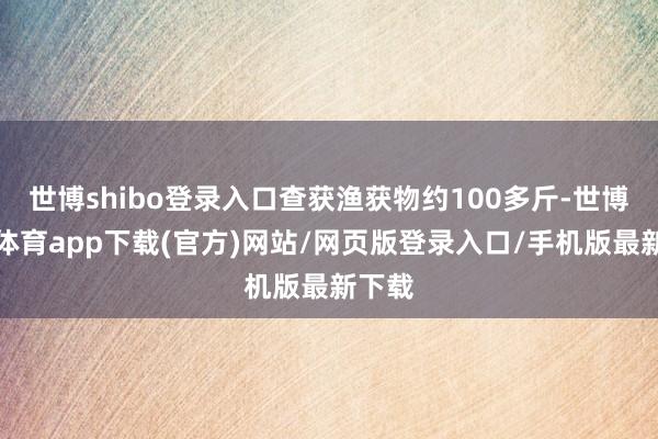 世博shibo登录入口查获渔获物约100多斤-世博官方体育app下载(官方)网站/网页版登录入口/手机版最新下载