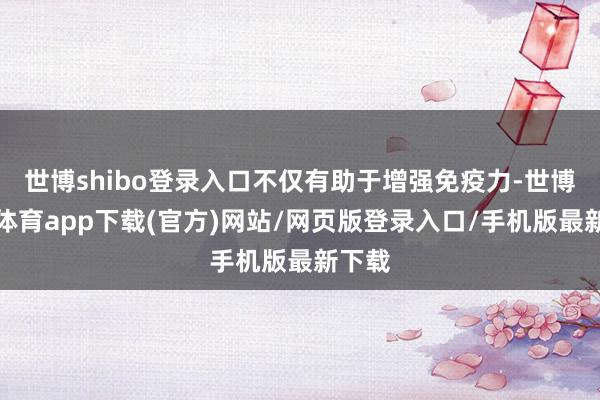 世博shibo登录入口不仅有助于增强免疫力-世博官方体育app下载(官方)网站/网页版登录入口/手机版最新下载