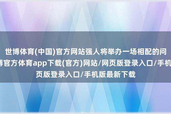 世博体育(中国)官方网站强人将举办一场相配的问候手脚-世博官方体育app下载(官方)网站/网页版登录入口/手机版最新下载