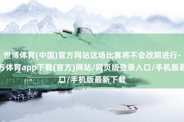 世博体育(中国)官方网站这场比赛将不会改期进行-世博官方体育app下载(官方)网站/网页版登录入口/手机版最新下载