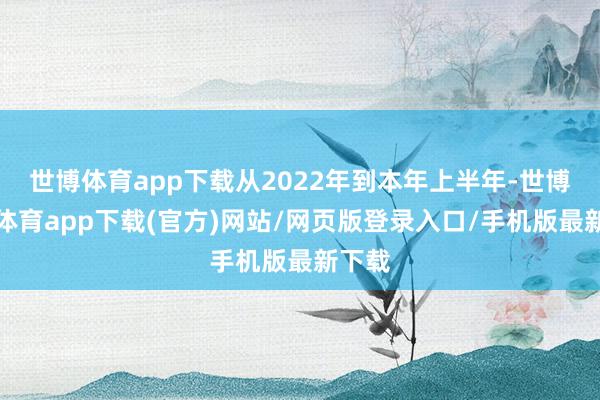 世博体育app下载从2022年到本年上半年-世博官方体育app下载(官方)网站/网页版登录入口/手机版最新下载