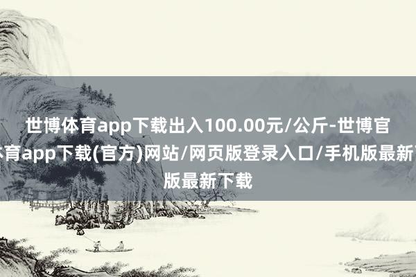 世博体育app下载出入100.00元/公斤-世博官方体育app下载(官方)网站/网页版登录入口/手机版最新下载