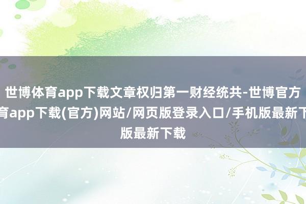 世博体育app下载文章权归第一财经统共-世博官方体育app下载(官方)网站/网页版登录入口/手机版最新下载