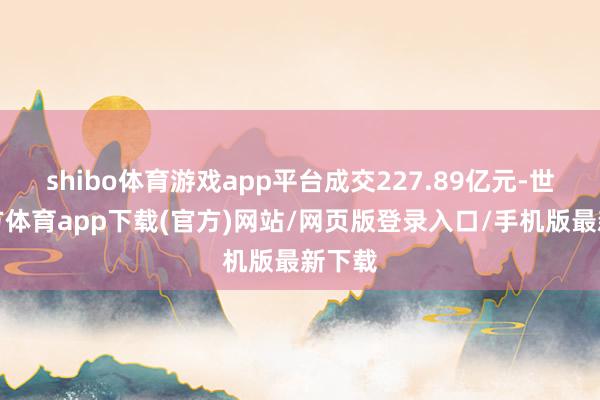 shibo体育游戏app平台成交227.89亿元-世博官方体育app下载(官方)网站/网页版登录入口/手机版最新下载