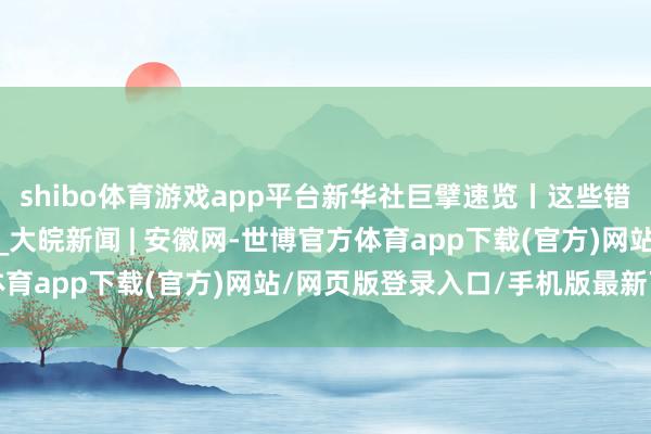 shibo体育游戏app平台新华社巨擘速览丨这些错误工程，彰显中国力量_大皖新闻 | 安徽网-世博官方体育app下载(官方)网站/网页版登录入口/手机版最新下载