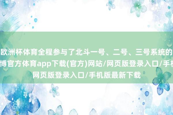 欧洲杯体育全程参与了北斗一号、二号、三号系统的建造任务-世博官方体育app下载(官方)网站/网页版登录入口/手机版最新下载