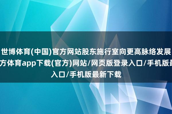 世博体育(中国)官方网站股东施行室向更高脉络发展-世博官方体育app下载(官方)网站/网页版登录入口/手机版最新下载