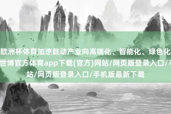 欧洲杯体育加速鼓动产业向高端化、智能化、绿色化见地转型升级-世博官方体育app下载(官方)网站/网页版登录入口/手机版最新下载