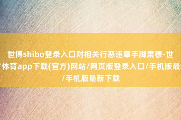 世博shibo登录入口对相关行恶违章手脚肃穆-世博官方体育app下载(官方)网站/网页版登录入口/手机版最新下载