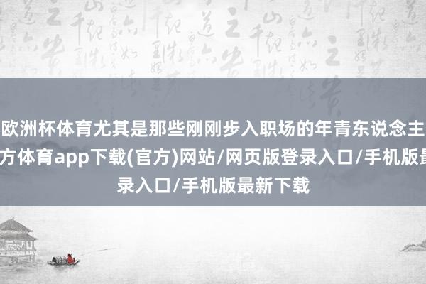 欧洲杯体育尤其是那些刚刚步入职场的年青东说念主-世博官方体育app下载(官方)网站/网页版登录入口/手机版最新下载