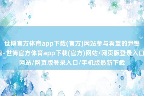 世博官方体育app下载(官方)网站参与看望的尹锡悦讼师也无法出席-世博官方体育app下载(官方)网站/网页版登录入口/手机版最新下载