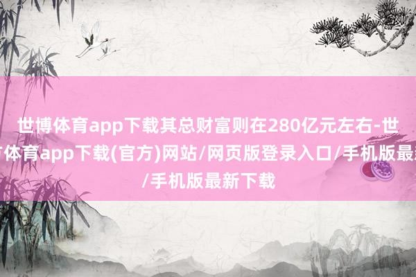 世博体育app下载其总财富则在280亿元左右-世博官方体育app下载(官方)网站/网页版登录入口/手机版最新下载