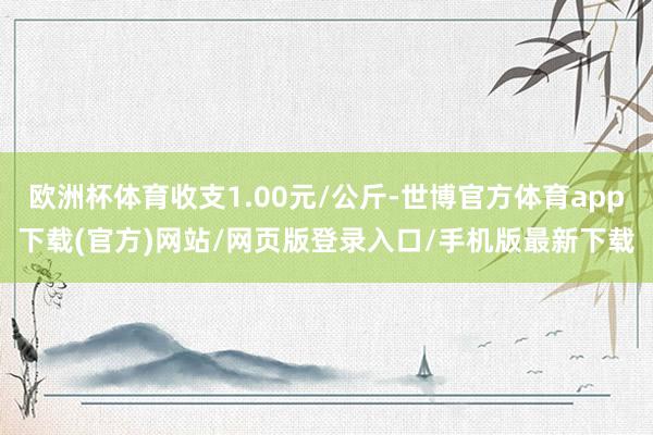 欧洲杯体育收支1.00元/公斤-世博官方体育app下载(官方)网站/网页版登录入口/手机版最新下载