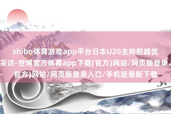 shibo体育游戏app平台日本U20主帅船越优藏吸收了日本媒体的采访-世博官方体育app下载(官方)网站/网页版登录入口/手机版最新下载