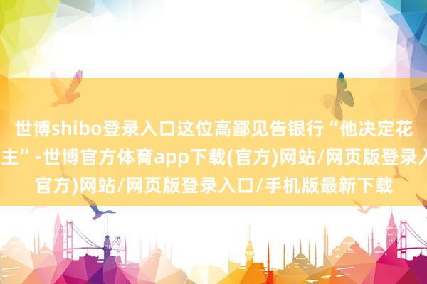 世博shibo登录入口这位高鄙见告银行“他决定花更多时分奉陪家东谈主”-世博官方体育app下载(官方)网站/网页版登录入口/手机版最新下载