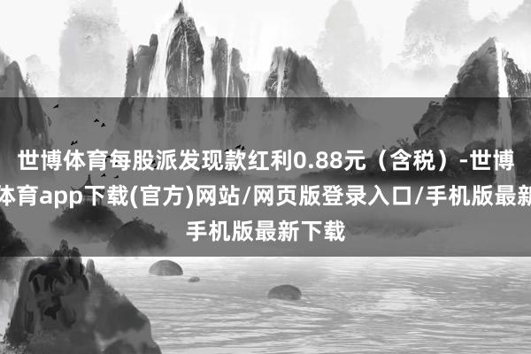 世博体育每股派发现款红利0.88元（含税）-世博官方体育app下载(官方)网站/网页版登录入口/手机版最新下载