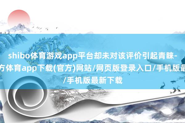 shibo体育游戏app平台却未对该评价引起青睐-世博官方体育app下载(官方)网站/网页版登录入口/手机版最新下载