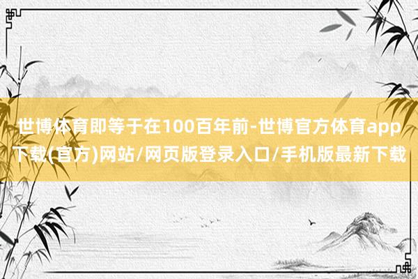 世博体育即等于在100百年前-世博官方体育app下载(官方)网站/网页版登录入口/手机版最新下载