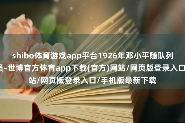 shibo体育游戏app平台1926年邓小平随队列踏上俄罗斯的幅员-世博官方体育app下载(官方)网站/网页版登录入口/手机版最新下载