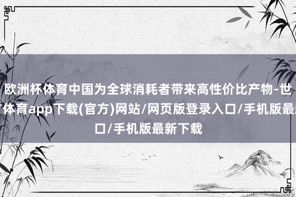 欧洲杯体育中国为全球消耗者带来高性价比产物-世博官方体育app下载(官方)网站/网页版登录入口/手机版最新下载