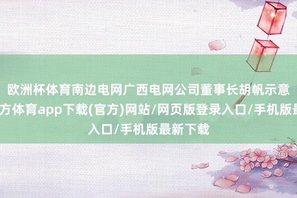 欧洲杯体育　　南边电网广西电网公司董事长胡帆示意-世博官方体育app下载(官方)网站/网页版登录入口/手机版最新下载