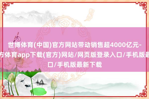 世博体育(中国)官方网站带动销售超4000亿元-世博官方体育app下载(官方)网站/网页版登录入口/手机版最新下载