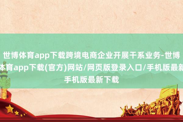 世博体育app下载跨境电商企业开展干系业务-世博官方体育app下载(官方)网站/网页版登录入口/手机版最新下载