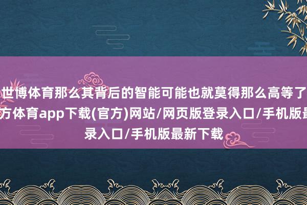 世博体育那么其背后的智能可能也就莫得那么高等了-世博官方体育app下载(官方)网站/网页版登录入口/手机版最新下载