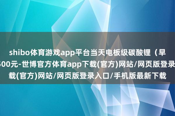 shibo体育游戏app平台当天电板级碳酸锂（早盘）价钱较上日下降500元-世博官方体育app下载(官方)网站/网页版登录入口/手机版最新下载