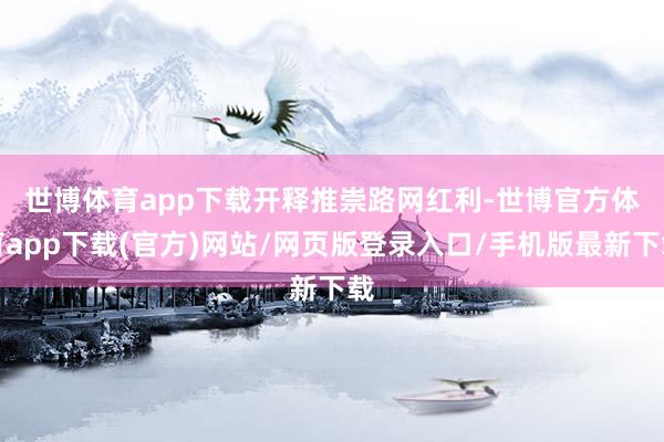 世博体育app下载　　开释推崇路网红利-世博官方体育app下载(官方)网站/网页版登录入口/手机版最新下载