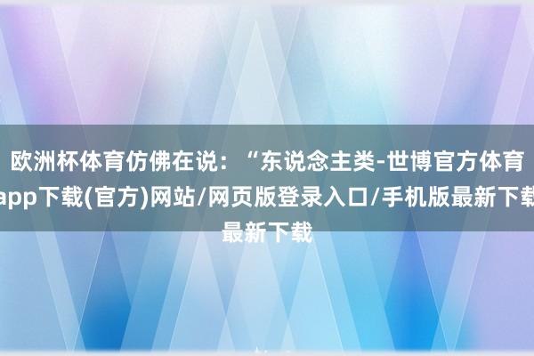 欧洲杯体育仿佛在说：“东说念主类-世博官方体育app下载(官方)网站/网页版登录入口/手机版最新下载