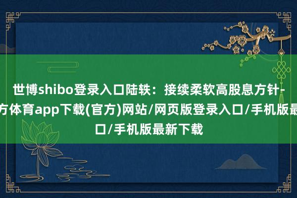 世博shibo登录入口陆轶：接续柔软高股息方针-世博官方体育app下载(官方)网站/网页版登录入口/手机版最新下载