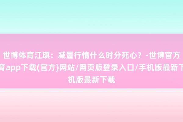 世博体育江琪：减量行情什么时分死心？-世博官方体育app下载(官方)网站/网页版登录入口/手机版最新下载