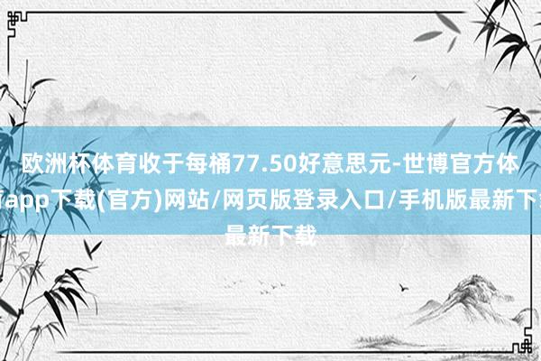 欧洲杯体育收于每桶77.50好意思元-世博官方体育app下载(官方)网站/网页版登录入口/手机版最新下载