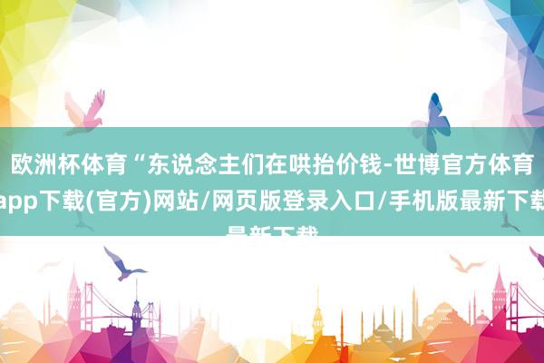 欧洲杯体育“东说念主们在哄抬价钱-世博官方体育app下载(官方)网站/网页版登录入口/手机版最新下载